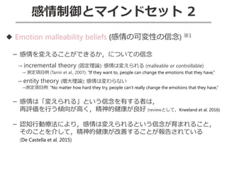 感情制御とマインドセット 2
◆ Emotion malleability beliefs (感情の可変性の信念) ※1
－ 感情を変えることができるか，についての信念
→ incremental theory (固定理論): 感情は変えられる (malleable or controllable)
→ 測定項目例 (Tamir et al., 2007): “If they want to, people can change the emotions that they have,”
→ entity theory (増大理論): 感情は変わらない
→測定項目例: “No matter how hard they try, people can’t really change the emotions that they have,”
－ 感情は「変えられる」という信念を有する者は，
再評価を行う傾向が高く，精神的健康が良好 (reviewとして，Kneeland et al. 2016)
－ 認知行動療法により，感情は変えられるという信念が育まれること，
そのことを介して，精神的健康が改善することが報告されている
(De Castella et al. 2015)
 