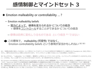 感情制御とマインドセット 3
◆ Emotion malleability or controllability … ?
－ Emotion malleability beliefs
－ 努力によって，感情を変えられるか についての信念
= 感情をコントロールすることができるか についての信念
→ 感情は自然に変化しうるものである という信念 ※1 ではない
この意味で， malleability (可変性) ではなく，
Emotion controllability beliefs という表現が妥当かもしれない ※2 ※3
※1: 「感情は自然に変化しうるもの」という考えについてはマインドフルネス研究の中で提唱されている脱中心化 (Teasdale et al., 2002) が近い。
ただし，脱中心化はスキル or 状態 とみなされており，マインドセット or 信念 ではないという点は明記しておきたい。
※2: もしかすると，” malleability “ という単語に，意図的に or 努力によってコントロールする，というニュアンスが含まれているのかもしれな
い。この点は，ちょっと調べたくらいだとわからなかったので，全く見当外れかもしれません。
※3: Emotion controllability と考えるとEmotion regulation self-efficacy (ERSE: 感情制御についての自己効力感 (信念)) との差異がわからなくなる。
一方で，Tamir et al. (2007) では可変性信念と精神的健康などの関連をERSEが媒介すると報告しているので，この研究では，2つの「概念的差
異」が想定されていると思われる。個人的には，Tamir et al. (2007) についてはわからないが，Goldin et al. (2012) で測定されているERSEであれ
ば，可変性信念と棲み分けできると考えている。可変性を，感情を (何らかの方略により) 変化させられるかについての信念，ERSEを，具体的
な方略 (e.g., 再評価) をどのくらい使いこなせるかについての信念とすれば，区別できるのかもしれない。結果期待と効力期待みたいな？
 