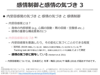 感情制御と感情の気づき 3
◆ 内受容感覚の気づき と 感情の気づき と 感情制御
－ 内受容感覚とは？
－ 身体の内部感覚 (e.g., 心臓の鼓動・胃の収縮・空腹感 etc...)
－ 感情の重要な構成要素の1つ
－ 内受容感覚の気づき ※1
－ 内受容感覚を意識したり，その変化に気づくことのできる程度
－ 質問紙 (項目例: 緊張しているとき、身体のどの部分が緊張しているか気づいている) や
Tracking task (胸や手首などに触れずに，自身の心拍をカウントする課題) によって測定
－ 感情の気づきに関与している (Herbert et al. 2011)
－ 内受容感覚については，日本語だと 寺澤・梅田 (2014) や 福島 (2018) が超おすすめです。
※1
内受容感覚の気づきについては，定義や測定方法によって，より厳密な区分・呼び方があります。この区分・呼び方は内受容感覚
研究でもブレがまだありますが，Garfinkel et al. (2015) を参照しておけば，ひとまずOKかなと思います。参考程度に昔書いた紹介
記事を置いておきます: http://rkoba1993.wp.xdomain.jp/2018/01/30/garfi/
 