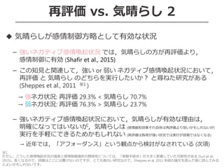 再評価 vs. 気晴らし 2
◆ 気晴らしが感情制御方略として有効な状況
－ 強いネガティブ感情喚起状況 では，気晴らしの方が再評価より，
感情制御に有効 (Shafir et al., 2015)
－ この知見と関連して，強い or 弱い ネガティブ感情喚起状況において，
再評価 と 気晴らし のどちらを実行したいか？ と尋ねた研究がある
(Sheppes et al., 2011 ※1 )
→ 強ネガ状況: 再評価 29.3% < 気晴らし 70.7%
→ 弱ネガ状況: 再評価 76.3% > 気晴らし 23.7%
－ 強いネガティブ感情喚起状況において，気晴らしが有効な理由は，
明確になってはいないが，気晴らしは (感情緩和効果それ自体は再評価より弱いかもしれないが)
実行を手軽にできるためかもしれない (再評価は負荷が強い状況では実行が容易ではなくなる)
→ 近年では，「アフォーダンス」という観点から検討がなされている (次項)
※1
ただし，こうした感情喚起状況の強度と感情制御選択の関係性については，「実験手続き」が大きく影響していた可能性がある (Suri et al.,
2015)。長くなるので，詳細はここには書けないのですが，とても面白い研究なので，Sheppes et al. 2011 系統の論文を読んだ後に読んでみる
とよいかもしれないです。
 