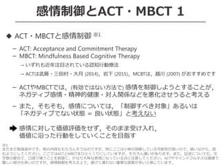 感情制御とACT・MBCT 1
◆ ACT・MBCTと感情制御 ※1
－ ACT: Acceptance and Commitment Therapy
－ MBCT: Mindfulness Based Cognitive Therapy
→ いずれも近年注目されている認知行動療法
→ ACTは武藤・三田村・大月 (2014)，岩下 (2015)，MCBTは，越川 (2007) がおすすめです
－ ACTやMBCTでは，(有効ではない方法で) 感情を制御しようとすることが，
ネガティブ感情・精神的健康・対人関係などを悪化させうると考える
－ また，そもそも，感情については，「制御すべき対象」あるいは
「ネガティブでない状態 ＝ 良い状態」と考えない
感情に対して価値評価をせず，そのまま受け入れ，
価値に沿った行動をしていくことを目指す
※1
まだまだ勉強途中です。他の内容ももちろんそうなのですが，特にここは小林が誤解している可能性が高いので，疑いながら，読
むようにしてください。ここではACTとMBCTをひとくくりにしていますが，もちろん違いがあります。また，記述についても，文
字数の都合で，口頭で補うことを前提に，かなり大味な表現になっている点に注意してください。ACTやマインドフルネスは複雑で
難しい部分も多いのですが，感情制御を考える上で，避けて通れない重要な提案が多いと感じています。
 