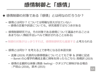 64
感情制御と「感情」
◆ 感情制御の対象である「感情」とは何なのだろうか？
－ 感情とは何か？ については明確な答えが出ていない
→ 感情の定義や訳語についても，研究者間でばらつきがある
－ 感情制御研究では，その対象である感情について議論されることは
あまりない (喚起手法レベルで検討されることはある)
→ 制御の対象がはっきりすれば，感情制御研究も進展する と考えられる
－ 感情とは何か？ を考える上で参考になる日本語文献
－ 武藤 (2019): 代表的な感情理論についてとても丁寧 ＆ 詳細に記述
→ Barret の心理学的構成主義に興味を持ったらこちら: 高橋訳 (2019)
－ 感情の主観的な体験 (情感: feeling)・クオリアに興味がある場合
: 戸田山 (2016)，鈴木 (2015)
 