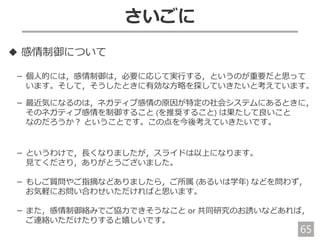 65
さいごに
◆ 感情制御について
－ 個人的には，感情制御は，必要に応じて実行する，というのが重要だと思って
います。そして，そうしたときに有効な方略を探していきたいと考えています。
－ 最近気になるのは，ネガティブ感情の原因が特定の社会システムにあるときに，
そのネガティブ感情を制御すること (を推奨すること) は果たして良いこと
なのだろうか？ ということです。この点を今後考えていきたいです。
－ というわけで，長くなりましたが，スライドは以上になります。
見てくださり，ありがとうございました。
－ もしご質問やご指摘などありましたら，ご所属 (あるいは学年) などを問わず，
お気軽にお問い合わせいただければと思います。
－ また，感情制御絡みでご協力できそうなこと or 共同研究のお誘いなどあれば，
ご連絡いただけたりすると嬉しいです。
 