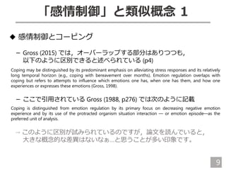 9
「感情制御」と類似概念 1
◆ 感情制御とコーピング
－ Gross (2015) では，オーバーラップする部分はありつつも，
以下のように区別できると述べられている (p4)
Coping may be distinguished by its predominant emphasis on alleviating stress responses and its relatively
long temporal horizon (e.g., coping with bereavement over months). Emotion regulation overlaps with
coping but refers to attempts to influence which emotions one has, when one has them, and how one
experiences or expresses these emotions (Gross, 1998).
－ ここで引用されている Gross (1988, p276) では次のように記載
Coping is distinguished from emotion regulation by its primary focus on decreasing negative emotion
experience and by its use of the protracted organism situation interaction — or emotion episode—as the
preferred unit of analysis.
→ このように区別が試みられているのですが，論文を読んでいると，
大きな概念的な差異はないなぁ…と思うことが多い印象です。
 