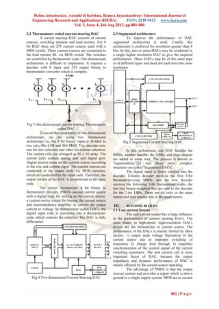 Helna Aboobacker, Aarathi R Krishna, Remya Jayachandran / International Journal of
Engineering Research and Applications (IJERA) ISSN: 2248-9622 www.ijera.com
Vol. 3, Issue 4, Jul-Aug 2013, pp.881-886
882 | P a g e
2.2 Thermometer coded current steering DAC
A current steering DAC consists of current
sources, switching element and load resistor. For 8
bit DAC there are 255 current sources each with a
MOS switch. These current sources are connected to
the load resistor RL via MOS switch. The switches
are controlled by thermometer code. One dimensional
architecture is difficult to implement. It requires a
decoder with 8 input and 255 output binary to
thermometer converter which is complex.
TN-1
TN-2 TN-3
T1
IU IU IU IU
VDD
RL
Fig 3 One dimensional current steering Thermometer
coded DAC
To avoid the complexity of one dimensional
architecture, we are using two dimensional
architecture i.e, the 8 bit binary input is divided to
two sets, 4bit LSB and 4bit MSB. Two decoder sets,
one for row selection and other for column selection.
The current cells are arranged as 16 x 16 array. The
current cells contain analog part and digital part.
Digital section turns on the current source according
to the row and column input. The current sources are
connected to the output node via MOS switches,
which are controlled by the input code. Therefore, the
output current of the DAC is proportional to the input
code.
The circuit incorporates 4 bit binary to
thermometer decoder, PMOS cascode current source
with a digital logic for turning on the current source,
a current mirror circuit for biasing the current source
and transimpedence amplifier to convert the output
current to voltage. In thermometer coded DACs, the
digital input code is converted into a thermometer
code, which controls the switches. The DAC is fully
differential.
DIGITAL
INPUT
OUTPUT
BLOCK
16 * 16 CURRENT
ARRAY MATRIX
MSB
COLUMN DECODER
ROWDECODER
LSB
CLOCK
BIAS
BGR
REFERENCE
CURRENT
OUT
OUT_N
Fig 4 Two dimensional Current Steering DAC
2.3 Segmented architecture
To improve the performance of DAC
segmented architecture is used. Usually this
architecture is preferred for resolution greater than 8
bits. In this, two or more DACs may be combined in
a single higher resolution DAC to give the required
performance. These DACs may be of the same type
or of different types and need not each have the same
resolution.
CURRENT CELL MATRIX
COLUMN DECODER
ROW
DECODE
R
INPUT
REGISTER
DECODER
BINARY
CELL
CLOCK BUFFER
BIAS
CIRCUIT
BGR
REFERENCE
CURRENT
2
3
3
7
7
4
IOUT+
IOUT-
Fig 5 Segmented Current Steering DAC
In this architecture, one DAC handles the
MSBs, another handles the LSBs, and their outputs
are added in some way. The process is known as
"segmentation,"[2] and these more complex
structures are called "segmented DACs".
The digital input is firstly clocked into the
decoder. Column decoder receives the first 3-bit
thermometer-code MSBs, and the row decoder
receives the following 3-bit thermometer codes, the
last two binary-weighted bits are sent to the decoder
for the 2-bit LSBs. There are 64 cells in the main
matrix and four smaller one in the small matrix.
III. BUILDING BLOCKS
3.1 Unit current Source
The unit current source has a large influence
in the performance of current steering DACs. The
main issues in high-speed, high-resolution DACs
design are the mismatches in current source. The
performance of the DACs is mainly limited by three
factors: 1) output node voltage fluctuation of the
current source due to improper switching of
transistors 2) charge feed through 3) imperfect
synchronization of the control signal of the current
switching transistors. The unit current cell is most
important factor of DAC, because the output
impedance and dynamic performance of DAC is
mainly affected by the current source matching.
The advantage of PMOS is that the output
sources current and provides a signal which is above
ground in a single-supply system. MOS act as current
 