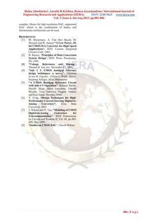 Helna Aboobacker, Aarathi R Krishna, Remya Jayachandran / International Journal of
Engineering Research and Applications (IJERA) ISSN: 2248-9622 www.ijera.com
Vol. 3, Issue 4, Jul-Aug 2013, pp.881-886
886 | P a g e
complex. Hence for high resolution DAC, segmented
DAC which is the combination of binary and
thermometer architecture can be used.
REFERENCES
[1] M. Borremans, A. Van Den Bosch, M.
Steyaert and W. Sansen “A Low Power, 10-
bit CMOS D/A Converter for High Speed
Applications”, IEEE Custom Integrated
Circuits Conf., 2001.
[2] B. Razavi, ‘Principles of Data Conversion
System Design’, IEEE Press, Piscataway,
NJ, 1995.
[3] “Voltage References and Biasing”,
Thomas H. Lee; rev. November 27, 2002.
[4] “Sub 1 V CMOS bandgap reference
design techniques: a survey”, Christian
Je´sus B. Fayomi , Gilson I. Wirth ,Herve´
Facpong Achigui ,Akira Matsuzawa
[5] “A CMOS Bandgap Reference Circuit
with Sub-1-V Operation”, Hironori Banba,
Hitoshi Shiga, Akira Umezawa, Takeshi
Miyaba, Toru Tanzawa, Shigeru Atsumi,
and Koji Sakui, Member, IEEE
[6] Y. Cong, “Design Techniques for High-
Performance Current-Steering Digital-to-
Analog Converters”, Iowa State
University, 2002.
[7] J. Wikner and N. Tan, “Modeling of CMOS
Digital-to-Analog Converters for
Telecommunication,” IEEE Transactions
on Circuits and Systems II, Vol. 46, pp.489-
499, May 1999.
[8] ‘Studies on CMOS DAC’, J Jacob Wikner
 