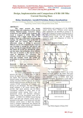Helna Aboobacker, Aarathi R Krishna, Remya Jayachandran / International Journal of
Engineering Research and Applications (IJERA) ISSN: 2248-9622 www.ijera.com
Vol. 3, Issue 4, Jul-Aug 2013, pp.881-886
881 | P a g e
Design, Implementation and Comparison of 8 Bit 100 Mhz
Current Steering Dacs
Helna Aboobacker, Aarathi R Krishna, Remya Jayachandran
(MTech in VLSI Design, Department of Electronics and Communication Engineering, Amrita School of
Engineering, Amrita Vishwa Vidhyapeetham, Kerala, India.
ABSTRACT
This paper presents the design,
implementation and comparison of 8-bit current
steering Digital-to-Analog Converters (DAC)
architectures with 100MHz clock frequency. The
circuit is designed in GPDK 90nm CMOS
technology, with a supply voltage of 1.2V. The
design is based on a differential current steering
topology. The differential output of the DAC is
loaded with two resistors and a full-scale
differential voltage of 0.9Vpp is generated.
Different current cell architectures are compared
and Cascoding is selected for unit current cell
design. One big advantage with this architecture is
that almost all current goes through the output,
and that makes this architecture power efficient.
This type of converter is also superior when it
comes to high-speed D/A converters. The
reference current source is implemented using
band gap reference circuit and verified the
performance by varying temperature from -100
C
to 70 0
C.
Keywords – Band gap reference, binary to
thermometer decoder, cascode current source current
steering, DAC architectures
I. INTRODUCTION
The world is getting digitized. The signal we
perceive and retain is in analog form. In order to
process the signal effectively we have to convert it
into digital. Data Converters form the interface
between analog world and digital world. Digital to
Analog Converters (DAC’s) represent the interface
between digital processors and the real world. Wide
varieties of DAC architectures are available, each
having its own advantages. The most widely used
design technique is the current steering type. It
provides high speed operation and low power
consumption compared to others. Most of the
conventional current steering DAC’s uses two
dimensional current cell relocation techniques.
Thereby many of the non-linearity errors can be
reduced. A CMOS 8 bit 100MHz Current Steering
DACs with band gap reference current circuit is
presented in this paper. A unit current cell with ideal
reference current source as Band Gap reference
circuit is designed implemented and analyzed the
circuit for supply voltage variation and temperature
variation.This paper presents the design,
implementation and comparison of 8 bit 100MHz
current steering DACs. Different current steering
DAC architectures are described in section II. In
section III we present the design of building blocks of
the DAC architectures and the design of band gap
reference current circuit. And we present the
simulation results and comparison of DACs in
sections IV and V.
II. DAC ARCHITECTURES
2.1 Binary weighted current steering DAC
b1 b2 b3 b4
1Iref 2Iref 4Iref 2
(n-1)
Iref
Rload
VDD
Fig 1 Current steering Binary DAC
The binary-weighted DAC is one of the
fastest conversion methods but suffers from poor
accuracy because of the high precision required for
each individual voltage or current. Such high-
precision components are expensive, so this type of
converter is usually limited to 8-bit resolution or less.
CURRENT SOURCE ARRAY
SWITCH BOX
BINARY INPUT
IOUT+
IOUT-
CLOCK
BIAS
BGR
REFERENCE
CURRENT
Fig 2 Block diagram of binary DAC
 
