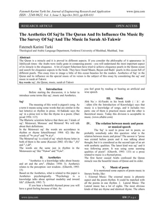 Fatemeh Karimi Tarki Int. Journal of Engineering Research and Application

www.ijera.com

ISSN : 2248-9622, Vol. 3, Issue 5, Sep-Oct 2013, pp.830-833

RESEARCH ARTICLE

OPEN ACCESS

The Aesthetics Of Saj‘In The Quran And Its Influence On Music By
The Survey Of Saj‘And The Music In Surah Al-Takwir
Fatemeh Karimi Tarki
Theological and Arabic Language Department, Ferdowsi University of Mashhad, Mashhad, Iran

Abstract
The Quran is a miracle and it is proved in different aspects. If you consider the philosophy of it appearance in
Jahiliyyah times –the Arabs were really grate in composing poems - you will understand the most important aspect
of its miracle is the eloquence. A lot of expert fishermen have tried to achieve eloquence pearls in the Quran ocean
and search for eloquence aspects in the book. They have found Maani, Bayan and Badii` pearls in this ocean full of
different pearls. This essay tries to image a little of this ocean beauties for the readers. Aesthetics of Saj‘ in the
Quran and its influence on the special music of its verses is the subject of this essay by considering the saj‘ and
music in surah al-Takwir.
Key words: saj‘, the Quran, music, surah al-Takwir

I.

Introduction

Before starting the discussion, it is better to
introduce some terms like saj‘, music and Aesthetics.

you feel great by reading or hearing an artificial and
wise speech.

III.
Saj‘
The meaning of this word is pigeon's song. As
a term it means using some words that are similar in the
last letter(s) or rhythm in prose. Al-Sakkaki says the
saj‘ in a prose text is like the rhyme in a poem. (Daei
javad 1956: 115)
The Rhetoric scientists believe that there are 3 kinds of
saj‘: Motawazi, Morassa` and Motarraf. We will talk
about their definitions.
In the Motawazi saj‘ the words are accordance in
rhythm or rhyme letter(Homaei 1984: 42) like the
words of "‫ "موضوعة‬and "‫."مرفوعة‬
The Motarraf saj‘ is a kind of saj‘ which rhyme letter in
both of them is the same (Kazzazi 2002: 43) like "‫"وقار‬
and "‫."أطوار‬
The words are the same just in rhythm in the
Motawazen saj‘ like "‫ "مصفوفة‬and "‫."مبثوثة‬

II.

Aesthetics

"Aesthetics is a knowledge talks about beauty
and art and the arts". (Shales: 1950: 3). Aesthetics
relates to the perception -not wisdom-. (Gherrib, 1993:
13)
Based on the Aesthetics, what is related to this paper is
Aesthetics psychologically. "Psychology is a
knowledge talks about spiritual modality and inward
life". (Gherrib, 1993: 7)
If you hear a beautiful rhymed prose you will
have a great feeling because of that. As
www.ijera.com

Music

Abū Naṣr Al-Farabi in his book kitāb iṣṣāṣ alṣulūm (On the Introduction of Knowledge) says that
music is a knowledge of songs, and it includes two
parts: one of them is practical music and the other is
theoretical music. Today this division is acceptable in
music. (www.aftabir.com)

IV.

The relation between music and poem
or musical speech

The Saj‘ is used in prose not in poem, so
probably somebody asks this question: what is the
relation between music and prose? The answer is "prose
was existed before poem and it was talking about
thought, but it is considered as the second type of an art
with aesthetic qualities. The latest kind was saj‘ and it
was following poem. It was using some seeming
qualities of poem". (Gherrib, 1993: 133) so a prose
related to music is a rhymed prose.
The first factor caused Arabs confessed the Quran
miracle was the beautiful music of Quran and its order.

V.

Music of poem

It is mentioned some aspects of poem music in
literary books, like:
1. External Music: The external music is phonetic
aspect and the poem rhythm. It could be matched with
all the poems in one rhythm. 2. Lateral Music: The
Lateral music has a lot of sights. The most obvious
kinds of that are rhyme and identical rhyme. The others
830 | P a g e

 