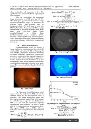 E. SIVASANKARI et al Int. Journal of Engineering Research and Applications
ISSN : 2248-9622, Vol. 3, Issue 6, Nov-Dec 2013, pp.881-887

www.ijera.com

whose probabilities of occurrence is low. The
significant size is obtained by binary regrouping of
several symbols.
After the compression, the compressed
image is transmitted over TCP at bit-rate 587 kb/s.
Then the hospital system received compressed image
and was decompressed image. The performance of
proposed system
had evaluated based on
Compression Ratio (CR), peak signal to noise ratio
(PSNR), Normalized Average Error (NAE), Average
Difference (AD), Maximum Difference (MD), Mean
square
error
(MSE),Root
Mean
Square
error(RMSE),Signal
to
Noise
Ratio
(SNR),Normalized
cross
correlation
(NCC),
Structural Content (SC),Encoding and Decoding time.
Surely this will give better result compared with other
compression techniques within limited computational
complexity.

III.

Result and Discussion

Teleophthalmology targets to provide a
virtual platform for eye consultation. Hence, it should
select suitable network bandwidth for balancing the
cost and QoS, and tolerate the network bandwidth
fluctuation. ROI-based compression computational
complexity is also one of the important issues to be
considered, while addressing real time applications.
But the method of separate transforms to the two
regions proves better results compared to the ordinary
way of applying only single transforms to the whole
image. The proposed method evaluated in MATLAB
platform.

Fig. 3 Preprocessing Output

Fig.4 Segmented Output

Fig.2 Input Image
Fig. 2 shows the input of the original retinal
images where the mask for the ROI between the
important space and the non-important space is
computed. Fig.3 shows preprocessing output and
Fig.4 shows segmented output. Using EZW method,
the medical image is segmented into ROI and non
ROI, it is seen that the significantly improved
reconstruction image obtained. The figure 5 shows
analysis of compression ratio with respect to level.
The expected PSNR value is 80.The following
formulas is used to find performance of reconstructed
image.

www.ijera.com

Fig.5 Analysis of compression ratio with respect to
level

885 | P a g e

 