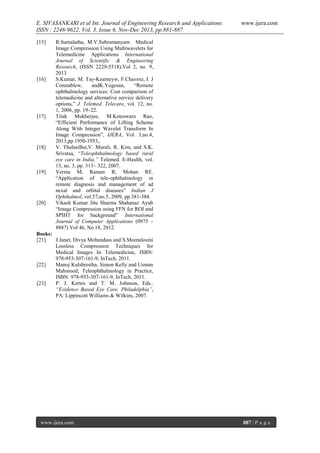 E. SIVASANKARI et al Int. Journal of Engineering Research and Applications
ISSN : 2248-9622, Vol. 3, Issue 6, Nov-Dec 2013, pp.881-887
[15]

[16]

[17]

[18]

[19]

[20]

www.ijera.com

R.Sumalatha, M.V.Subramanyam Medical
Image Compression Using Multiwavelets for
Telemedicine Applications International
Journal of Scientific & Engineering
Research, (ISSN 2229-5518),Vol 2, no. 9,
2013
S.Kumar, M. Tay-Kearneyw, F.Chavesz, I. J
Constablew,
andK.Yogesan,
“Remote
ophthalmology services: Cost comparison of
telemedicine and alternative service delivery
options,” J. Telemed. Telecare, vol. 12, no.
1, 2006, pp. 19–22.
Tilak Mukherjee, M.Koteswara Rao,
“Efficient Performance of Lifting Scheme
Along With Integer Wavelet Transform In
Image Compression”, IJERA, Vol. 3,no.4,
2013,pp.1950-1953,.
V. ThulasiBai,V. Murali, R. Kim, and S.K.
Srivatsa, “Teleophthalmology based rural
eye care in India,” Telemed. E-Health, vol.
13, no. 3, pp. 313– 322, 2007.
Verma M, Raman R, Mohan RE.
“Application of tele-ophthalmology in
remote diagnosis and management of ad
nexal and orbital diseases” Indian J
Ophthalmol, vol.57,no.5, 2009, pp.381-384.
Vikash Kumar Jitu Sharma Shahanaz Ayub
“Image Compression using FFN for ROI and
SPIHT for background” International
Journal of Computer Applications (0975 –
8887) Vol 46, No.18, 2012.

Books:
[21]
J.Janet, Divya Mohandass and S.Meenalosini
Lossless Compression Techniques for
Medical Images In Telemedicine, ISBN:
978-953-307-161-9, InTech, 2011.
[22]
Manoj Kulshrestha, Simon Kelly and Usman
Mahmood, Teleophthalmology in Practice,
ISBN: 978-953-307-161-9, InTech, 2011.
[23]
P. J. Kertes and T. M. Johnson, Eds.,
“Evidence Based Eye Care. Philadelphia”,
PA: Lippincott Williams & Wilkins, 2007.

www.ijera.com

887 | P a g e

 