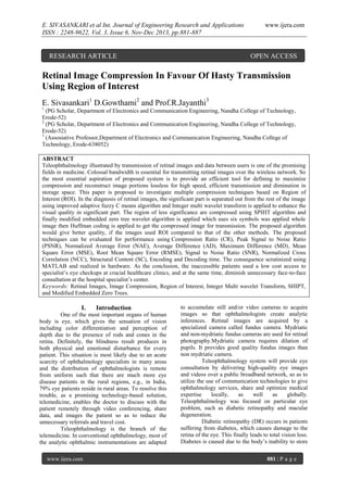 E. SIVASANKARI et al Int. Journal of Engineering Research and Applications
ISSN : 2248-9622, Vol. 3, Issue 6, Nov-Dec 2013, pp.881-887

RESEARCH ARTICLE

www.ijera.com

OPEN ACCESS

Retinal Image Compression In Favour Of Hasty Transmission
Using Region of Interest
E. Sivasankari1 D.Gowthami2 and Prof.R.Jayanthi3
1

(PG Scholar, Department of Electronics and Communication Engineering, Nandha College of Technology,
Erode-52)
2
(PG Scholar, Department of Electronics and Communication Engineering, Nandha College of Technology,
Erode-52)
3
(Assosiative Professor,Department of Electronics and Communication Engineering, Nandha College of
Technology, Erode-638052)
ABSTRACT
Teleophthalmology illustrated by transmission of retinal images and data between users is one of the promising
fields in medicine. Colossal bandwidth is essential for transmitting retinal images over the wireless network. So
the most essential aspiration of proposed system is to provide an efficient tool for defining to maximize
compression and reconstruct image portions lossless for high speed, efficient transmission and diminution in
storage space. This paper is proposed to investigate multiple compression techniques based on Region of
Interest (ROI). In the diagnosis of retinal images, the significant part is separated out from the rest of the image
using improved adaptive fuzzy C means algorithm and Integer multi wavelet transform is applied to enhance the
visual quality in significant part. The region of less significance are compressed using SPIHT algorithm and
finally modified embedded zero tree wavelet algorithm is applied which uses six symbols was applied whole
image then Huffman coding is applied to get the compressed image for transmission. The proposed algorithm
would give better quality, if the images used ROI compared to that of the other methods. The proposed
techniques can be evaluated for performance using Compression Ratio (CR), Peak Signal to Noise Ratio
(PSNR), Normalized Average Error (NAE), Average Difference (AD), Maximum Difference (MD), Mean
Square Error (MSE), Root Mean Square Error (RMSE), Signal to Noise Ratio (SNR), Normalized Cross
Correlation (NCC), Structural Content (SC), Encoding and Decoding time. The consequence scrutinized using
MATLAB and realized in hardware. As the conclusion, the inaccessible patients used a low cost access to
specialist’s eye checkups at crucial healthcare clinics, and at the same time, diminish unnecessary face-to-face
consultation at the hospital specialist’s center.
Keywords: Retinal Images, Image Compression, Region of Interest, Integer Multi wavelet Transform, SHIPT,
and Modified Embedded Zero Trees.

I.

Introduction

One of the most important organs of human
body is eye, which gives the sensation of vision
including color differentiation and perception of
depth due to the presence of rods and cones in the
retina. Definitely, the blindness result produces in
both physical and emotional disturbance for every
patient. This situation is most likely due to an acute
scarcity of ophthalmology specialists in many areas
and the distribution of ophthalmologists is remote
from uniform such that there are much more eye
disease patients in the rural regions, e.g., in India,
79% eye patients reside in rural areas. To resolve this
trouble, as a promising technology-based solution,
telemedicine, enables the doctor to discuss with the
patient remotely through video conferencing, share
data, and images the patient so as to reduce the
unnecessary referrals and travel cost.
Teleophthalmology is the branch of the
telemedicine. In conventional ophthalmology, most of
the analytic ophthalmic instrumentations are adapted
www.ijera.com

to accumulate still and/or video cameras to acquire
images so that ophthalmologists create analytic
inferences. Retinal images are acquired by a
specialized camera called fundus camera. Mydriatic
and non-mydriatic fundus cameras are used for retinal
photography.Mydriatic camera requires dilation of
pupils. It provides good quality fundus images than
non mydriatic camera.
Teleophthalmology system will provide eye
consultation by delivering high-quality eye images
and videos over a public broadband network, so as to
utilize the use of communication technologies to give
ophthalmology services, share and optimize medical
expertise
locally,
as
well
as
globally.
Teleophthalmology was focused on particular eye
problem, such as diabetic retinopathy and macular
degeneration.
Diabetic retinopathy (DR) occurs in patients
suffering from diabetes, which causes damage to the
retina of the eye. This finally leads to total vision loss.
Diabetes is caused due to the body’s inability to store
881 | P a g e

 