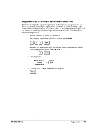 Programación de los mensajes del informe de Empleados
                El informe de Empleados le permite reprogramar las descripciones que aparecen con los
                totales y contadores. Por ejemplo, el primer total del informe de empleados "VENTA NETA"
                se puede reetiquetar para que diga "VENTA BRUTA". Se puede reprogramar cualquier total
                del Informe de Empleados con una descripción de hasta 18 caracteres. (Ver “Mensaje de
                Informe de Empleados”).
                       1. Girar la cerradura de control a la posición P.
                       2. Para empezar el programa, entrar 7 1 0 y pulsar la tecla SBTL.

                             7      1     0        SBTL


                       3. Referirse a la tabla de más abajo para entrar el número que represente la línea
                          que desea programar; pulsar la tecla X/HORA.
                                          X        X/HORA


                       4.   Para programar

                                 Entrar hasta 18
                                      códigos               SBTL
                                  alfanuméricos

                       5.   Pulsar la tecle TOTAL para finalizar el programa.
                            TOTAL




ER-380 (P.C.Mira)                                                                      Programación    •    153
 