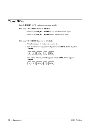 Tiquet Sí/No
                La tecla TIQUET SI/NO puede o no estar en el teclado.

                Si la tecla TIQUET SI/NO está en el teclado
                       1. Pulsar la tecla TIQUET SI/NO una vez para desactivar el tiquet.
                       2. Pulsar la tecla TIQUET SI/NO otra vez para activar el tiquet.


                Si la tecla TIQUET SI/NO no está en el teclado
                       1. Girar la cerradura de control a la posición X.
                       2. Para desactivar el tiquet, entrar 9 9, pulsar la tecla SBTL. Entrar 1, pulsar
                          TOTAL.

                             9      9      SBTL       1      TOTAL


                       3. Para activar el tiquet, entrar 9 9, pulsar la tecla SBTL. Entrar 0, pulsar
                          TOTAL.
                             9      9     SBTL        0     TOTAL




18   •   Operaciones                                                                          ER-380 (P.C.Mira)
 