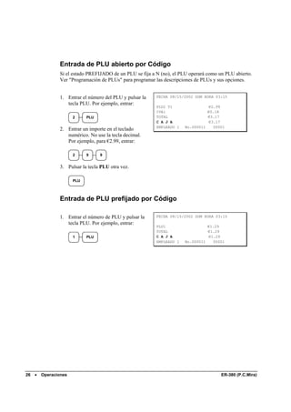 Entrada de PLU abierto por Código
                Si el estado PREFIJADO de un PLU se fija a N (no), el PLU operará como un PLU abierto.
                Ver "Programación de PLUs" para programar las descripciones de PLUs y sus opciones.


                1. Entrar el número del PLU y pulsar la    FECHA 08/15/2002 DOM HORA 03:15
                   tecla PLU. Por ejemplo, entrar:
                                                           PLU2 T1                €2.99
                                                           IVA1                   €0.18
                       2     PLU                           TOTAL                  €3.17
                                                           C A J A                €3.17
                                                           EMPLEADO 1   No.000011   00001
                2. Entrar un importe en el teclado
                   numérico. No use la tecla decimal.
                   Por ejemplo, para €2.99, entrar:

                       2     9     9


                3. Pulsar la tecla PLU otra vez.

                       PLU



                Entrada de PLU prefijado por Código

                1. Entrar el número de PLU y pulsar la     FECHA 08/15/2002 DOM HORA 03:15
                   tecla PLU. Por ejemplo, entrar:
                                                           PLU1                   €1.29
                                                           TOTAL                  €1.29
                       1     PLU                           C A J A                €1.29
                                                           EMPLEADO 1   No.000011   00001




26   •   Operaciones                                                                    ER-380 (P.C.Mira)
 