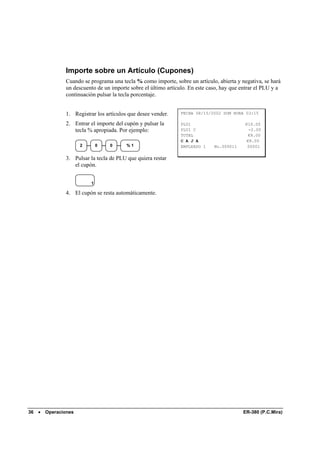 Importe sobre un Artículo (Cupones)
                Cuando se programa una tecla % como importe, sobre un artículo, abierta y negativa, se hará
                un descuento de un importe sobre el último artículo. En este caso, hay que entrar el PLU y a
                continuación pulsar la tecla porcentaje.


                1. Registrar los artículos que desee vender.     FECHA 08/15/2002 DOM HORA 03:15

                2. Entrar el importe del cupón y pulsar la       PLU1                       €10.00
                   tecla % apropiada. Por ejemplo:               PLU1 C                      -2.00
                                                                 TOTAL                       €8.00
                                                                 C A J A                    €8.00
                       2       0   0      %1                     EMPLEADO 1    No.000011     00001

                3. Pulsar la tecla de PLU que quiera restar
                   el cupón.


                           1

                4. El cupón se resta automáticamente.




36   •   Operaciones                                                                       ER-380 (P.C.Mira)
 