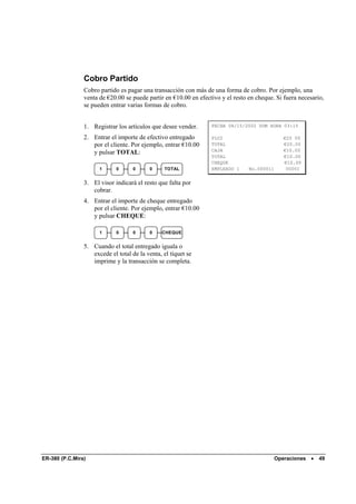 Cobro Partido
                Cobro partido es pagar una transacción con más de una forma de cobro. Por ejemplo, una
                venta de €20.00 se puede partir en €10.00 en efectivo y el resto en cheque. Si fuera necesario,
                se pueden entrar varias formas de cobro.


                1. Registrar los artículos que desee vender.      FECHA 08/15/2002 DOM HORA 03:15

                2. Entrar el importe de efectivo entregado        PLU2                          €20 00
                   por el cliente. Por ejemplo, entrar €10.00     TOTAL                         €20.00
                                                                  CAJA                          €10.00
                   y pulsar TOTAL:
                                                                  TOTAL                         €10.00
                                                                  CHEQUE                        €10.00
                      1      0      0     0     TOTAL             EMPLEADO 1     No.000011       00001


                3. El visor indicará el resto que falta por
                   cobrar.
                4. Entrar el importe de cheque entregado
                   por el cliente. Por ejemplo, entrar €10.00
                   y pulsar CHEQUE:

                      1      0      0     0    CHEQUE


                5. Cuando el total entregado iguala o
                   excede el total de la venta, el tíquet se
                   imprime y la transacción se completa.




ER-380 (P.C.Mira)                                                                            Operaciones   •   49
 