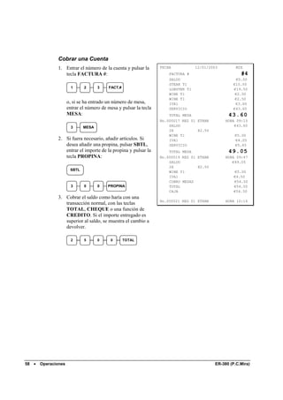 Cobrar una Cuenta
                1. Entrar el número de la cuenta y pulsar la        FECHA            12/01/2003         MIE
                   tecla FACTURA #:                                     FACTURA #                         #4
                                                                        SALDO                           €0.00
                                                                        STEAK T1                      €15.50
                         1     2      3    FACT.#                       LOBSTER T1                    €19.50
                                                                        WINE T1                        €2.50
                                                                        WINE T1                        €2.50
                       o, si se ha entrado un número de mesa,           IVA1                           €3.60
                       entrar el número de mesa y pulsar la tecla       SERVICIO                      €43.60
                       MESA:                                            TOTAL MESA                  43.60
                                                                    No.000017 REG 01 ETHAN         HORA 09:15
                         3     MESA                                     SALDO                          €43.60
                                                                        2X           @2.50
                                                                        WINE T1                        €5.00
                2. Si fuera necesario, añadir artículos. Si             IVA1                           €4.05
                   desea añadir una propina, pulsar SBTL,               SERVICIO                       €5.45
                   entrar el importe de la propina y pulsar la          TOTAL MESA                  49.05
                   tecla PROPINA:                                   No.000019 REG 01 ETHAN         HORA 09:47
                                                                        SALDO                         €49.05
                                                                        2X           @2.50
                        SBTL
                                                                        WINE T1                        €5.00
                                                                        IVA1                           €4.50
                                                                        COBRO MESAS                    €54.50
                         3     0      0    PROPINA                      TOTAL                          €54.50
                                                                        CAJA                           €54.50
                3. Cobrar el saldo como haría con una
                                                                    No.000021 REG 01 ETHAN         HORA 10:16
                   transacción normal, con las teclas
                   TOTAL, CHEQUE o una función de
                   CREDITO. Si el importe entregado es
                   superior al saldo, se muestra el cambio a
                   devolver.

                         2     5      0     0       TOTAL




58   •   Operaciones                                                                          ER-380 (P.C.Mira)
 