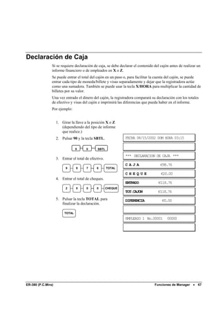 Declaración de Caja
                Si se requiere declaración de caja, se debe declarar el contenido del cajón antes de realizar un
                informe financiero o de empleados en X o Z.
                Se puede entrar el total del cajón en un paso o, para facilitar la cuenta del cajón, se puede
                entrar cada tipo de moneda/billete y visas separadamente y dejar que la registradora actúe
                como una sumadora. También se puede usar la tecla X/HORA para multiplicar la cantidad de
                billetes por su valor.
                Una vez entrado el dinero del cajón, la registradora comparará su declaración con los totales
                de efectivo y visas del cajón e imprimirá las diferencias que pueda haber en el informe.
                Por ejemplo:


                    1. Girar la llave a la posición X o Z
                       (dependiendo del tipo de informe
                       que realice.)
                    2. Pulsar 90 y la tecla SBTL.              FECHA 08/15/2002 DOM HORA 03:15

                                 9     0       SBTL

                                                               *** DECLARACION DE CAJA ***
                    3. Entrar el total de efectivo.
                                                               CAJA                   €98.76
                          9      8     7      6       TOTAL
                                                               CHEQUE                 €20.00
                    4. Entrar el total de cheques.
                                                               ENTRADO              €118.76
                          2      0     0      0       CHEQUE
                                                               TOT.CAJON            €118.76
                    5. Pulsar la tecla TOTAL para              DIFERENCIA              €0.00
                       finalizar la declaración.

                         TOTAL
                                                               EMPLEADO 1 No.00001        00000




ER-380 (P.C.Mira)                                                                 Funciones de Manager •      67
 