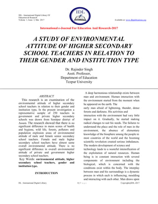 IDL - International Digital Library Of
Education & Research
Volume 1, Issue 2, Mar 2017 Available at: www.dbpublications.org
International e-Journal For Education And Research-2017
DL - International Digital Library 1 | P a g e Copyright@IDL-2017
A STUDY OF ENVIRONMENTAL
ATTITUDE OF HIGHER SECONDARY
SCHOOL TEACHERS IN RELATION TO
THEIR GENDER AND INSTITUTION TYPE
Dr. Rajinder Singh
Asstt. Professor,
Department of Education
Tezpur University
ABSTRACT
This research is an examination of the
environmental attitude of higher secondary
school teachers in relation to their gender and
institution type. In the present investigation a
representative sample of 250 teachers in
government and private higher secondary
schools was drawn from Sonitpur district of
Assam. The research showed that there is no
significant difference in mean scores of health
and hygiene, wild life, forests, polluters and
population explosion areas of environmental
attitude of male and female senior secondary
school teachers. Female and male higher
secondary school teachers have almost same
overall environmental attitude. There is no
significant difference in overall environmental
attitude of private and government higher
secondary school teachers.
Key Words: environmental attitude, higher
secondary school teachers, gender and
institution type.
INTRODUCTION
A deep harmonious relationship exists between
man and environment. Human interaction with
the environment started from the moment when
he appeared on the earth. The
early man afraid of lightening, thunder, dense
forests and darkness. His activities and
interaction with the environment had very little
impact on it. Gradually, he started making
radical changes to suit his needs. The failures to
understand the place and the role of man in the
environment, the absence of elementary
knowledge of the biosphere among the people in
most countries of the world and the booming
scientific revolution created serious imbalances.
The modern development of science and
technology leads to a wasteful intensification of
the exploitation of natural resources. Human
being is in constant interaction with several
components of environment including the
biological, which is concerned with the
conditions exist within the body. The interplay
between man and his surroundings is a dynamic
process in which each is influencing, moulding
and interacting with each other. Man draws upon
 