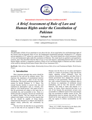 IDL - International Digital Library Of
Education & Research
Volume 1, Issue 3, Mar 2017 Available at: www.dbpublications.org
International e-Journal For Education And Research-2017
IDL - International Digital Library 1 | P a g e Copyright@IDL-2017
A Brief Assessment of Rule of Law and
Human Rights under the Constitution of
Pakistan
Sadaqut Ali
Master of comparative laws student in Department of Law, International Islamic University Malaysia,
E-Mail – saddaqatali666@gmail.com
Abstract:
The philosophy of Rule of Law stated that no one above the law, all are equal before law and fundamental rights of
the citizens must be protected. Rule of Law, the fundamental constitutional principle, introduced in 17th
centuries
and got popularity in 19th
century by a great scholar A.V Dicey. This article looked into a brief assessment of Rule
of Law and fundamental rights under the constitution of Pakistan. This study based on qualitative and quantitative
research, and it first described what the Rule of Law is? Its main features, relationship between Rule of Law and
Human Rights, and then a comparative analysis of Rule of Law and Human Rights in Pakistan and other countries
of the world by referring World Justice Project, Rule of Law Assessment 2015.
KeyWords: Rule of Law, Human Rights, Relationship between Rule of Law and Fundamental Rights, World Justice
Project
1. Introduction
Most important principle that society should be
governed by law and not by arbitrary action. This
expresses the importance of constitutional doctrine
known as “Rule of Law”. Rule of law has been
introducedin 17th century and became famous in 19th
century by British Professor A. V. Dicey. The
concept became familiar in ancient time also and
explained by philosophers such as Aristotle, who
stated as "Law should govern". One aspect of this is
that the government are subject to the same law as
everybody else, and accountable to law. There is a
further principle of equality, that the law should treat
its subjects equally. The law should also treat its
subjects with respect, so the rule of law requires that
the law should be capable of being known,
understood and obeyed by its subjects and should be
applied clearly, public-ally and consistently by
courts.
The rule of law- the idea that we are governed by
a set of rules that all are expected to follow. The
Romans were the first to set it in place and found it
useful as a means of governing a large and diverse
empire spanning several continents. Over the
centuries, democracies, republics, and other forms of
limited government have adopted this concept as
necessary to just government. Without the rule of
law, with a system of justice that is arbitrary, there is
no fairness, no expectation of retribution toward
lawbreakers, and no fear that prevents criminal
behavior. This leads to chaos and anarchy in a
society. In France, Dicey observed that there is no
rule of law because the government servants were
accountable to a different system of law and common
man was accounted to another system of law. The
differentiation must be rational, just and fair. There
should not be many agencies to enforce the law but
only one agency to enforce accountability on the
people.1
1
Dicey, A.V. (1885), Introduction to the Study of the
Law of the Constitution. London: Elibron
 