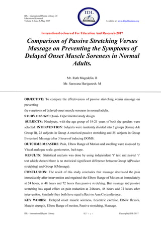 IDL - International Digital Library Of
Educational Research
Volume 1, Issue 5, May 2017 Available at: www.dbpublications.org
International e-Journal For Education And Research-2017
IDL - International Digital Library 1 | P a g e Copyright@IDL-2017
Comparison of Passive Stretching Versus
Massage on Preventing the Symptoms of
Delayed Onset Muscle Soreness in Normal
Adults.
Mr. Ruth Magedelin. R
Mr. Saravana Hariganesh. M
OBJECTIVE: To compare the effectiveness of passive stretching versus massage on
preventing
the symptoms of delayed onset muscle soreness in normal adults.
STUDY DESIGN: Quasi- Experimental study design.
SUBJECTS: 50subjects, with the age group of 18-21 years of both the genders were
selected. INTERVENTION: Subjects were randomly divided into 2 groups (Group A&
Group B), 25 subjects in Group A received passive stretching and 25 subjects in Group
B received Massage after 3 hours of inducing DOMS.
OUTCOME MEASURE: Pain, Elbow Range of Motion and swelling were assessed by
Visual analogue scale, goniometer, Inch tape.
RESULTS: Statistical analysis was done by using independent ‘t’ test and paired ‘t’
test which showed there is no statistical significant difference between Group A(Passive
stretching) and Group B(Massage).
CONCLUSION: The result of this study concludes that massage decreased the pain
immediately after intervention and regained the Elbow Range of Motion at immediately
at 24 hours, at 48 hours and 72 hours than passive stretching. But massage and passive
stretching has equal effect on pain reduction at 24hours, 48 hours and 72 hours after
intervention. Similarly they both have equal effect on Arm Circumference.
KEY WORDS: Delayed onset muscle soreness, Eccentric exercise, Elbow flexors,
Muscle strength, Elbow Range of motion, Passive stretching, Massage.
 