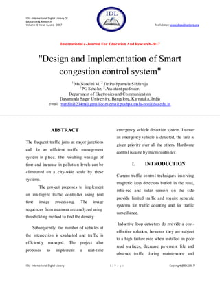 IDL -International Digital Library Of
Education & Research
Volume 1, Issue 6,June- 2017 Availableat: www.dbpublications.org
International e-Journal For Education And Research-2017
IDL -International Digital Library 1 | P a g e Copyright@IDL-2017
"Design and Implementation of Smart
congestion control system"
1.
Ms.Nandini M. 2
.Dr.Pushpamala Siddaraju
1
PG Scholar, 2
.Assistant professor.
Department of Electronics and Communication
Dayananda Sagar University, Bangalore, Karnataka, India
email :nandini1234m@gmail.com,email:pushpa.mala-ece@dsu.edu.in
ABSTRACT
The frequent traffic jams at major junctions
call for an efficient traffic management
system in place. The resulting wastage of
time and increase in pollution levels can be
eliminated on a city-wide scale by these
systems.
The project proposes to implement
an intelligent traffic controller using real
time image processing. The image
sequences from a camera are analyzed using
thresholding method to find the density.
Subsequently, the number of vehicles at
the intersection is evaluated and traffic is
efficiently managed. The project also
proposes to implement a real-time
emergency vehicle detection system. In case
an emergency vehicle is detected, the lane is
given priority over all the others. Hardware
control is done by microcontroller.
I. INTRODUCTION
Current traffic control techniques involving
magnetic loop detectors buried in the road,
infra-red and radar sensors on the side
provide limited traffic and require separate
systems for traffic counting and for traffic
surveillance.
Inductive loop detectors do provide a cost-
effective solution, however they are subject
to a high failure rate when installed in poor
road surfaces, decrease pavement life and
obstruct traffic during maintenance and
 