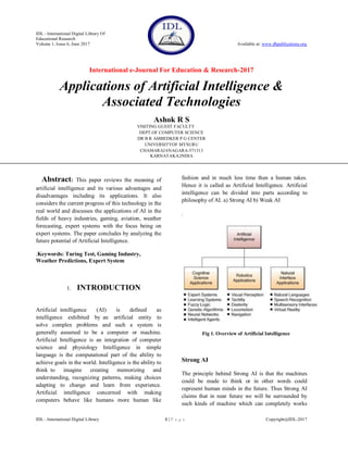 IDL - International Digital Library Of
Educational Research
Volume 1, Issue 6, June 2017 Available at: www.dbpublications.org
International e-Journal For Education & Research-2017
IDL - International Digital Library 1 | P a g e Copyright@IDL-2017
Applications of Artificial Intelligence &
Associated Technologies
Ashok R S
VISITING GUEST FACULTY
DEPT.OF COMPUTER SCIENCE
DR B R AMBEDKER P G CENTER
UNIVERSITYOF MYSURU
CHAMARAJANAGARA-571313
KARNATAKA,INDIA
Abstract: This paper reviews the meaning of
artificial intelligence and its various advantages and
disadvantages including its applications. It also
considers the current progress of this technology in the
real world and discusses the applications of AI in the
fields of heavy industries, gaming, aviation, weather
forecasting, expert systems with the focus being on
expert systems. The paper concludes by analyzing the
future potential of Artificial Intelligence.
.Keywords: Turing Test, Gaming Industry,
Weather Predictions, Expert System
1. INTRODUCTION
Artificial intelligence (AI) is defined as
intelligence exhibited by an artificial entity to
solve complex problems and such a system is
generally assumed to be a computer or machine.
Artificial Intelligence is an integration of computer
science and physiology Intelligence in simple
language is the computational part of the ability to
achieve goals in the world. Intelligence is the ability to
think to imagine creating memorizing and
understanding, recognizing patterns, making choices
adapting to change and learn from experience.
Artificial intelligence concerned with making
computers behave like humans more human like
fashion and in much less time then a human takes.
Hence it is called as Artificial Intelligence. Artificial
intelligence can be divided into parts according to
philosophy of AI. a) Strong AI b) Weak AI
.
Fig 1. Overview of Artificial Intelligence
Strong AI
The principle behind Strong AI is that the machines
could be made to think or in other words could
represent human minds in the future. Thus Strong AI
claims that in near future we will be surrounded by
such kinds of machine which can completely works
 