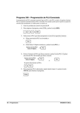 Programa 350 – Programación de PLU Conectado
              La programación de PLU conectado le permite ligar un PLU a otro PLU, es decir, al registrar el primer
              PLU se registrará automáticamente el PLU conectado. Por ejemplo, puede querer registrar un grupo de
              artículos que normalmente se venden juntos, un menú, etc.
                      1. Girar la cerradura de control a la posición P.
                      2. Para empezar el programa, entrar 3 5 0, y pulsar la tecla SBTL.

                               3          5         0   SBTL


                      3. Seleccionar el PLU que desee programar en una de las siguientes maneras:
                           •       Pulsar una tecla de PLU en el teclado, o

                                        PLU


                           •       Entrar hasta 15 dígitos numéricos y pulsar la tecla PLU, o
                                       Entrar el nº de PLU
                                                                 PLU
                                         hasta 15 dígitos



                      4. Entrar el número de PLU que desea conectar y pulsar la tecla PLU. O pulsar
                         una tecla de PLU del teclado que desee conectar.
                               Entrar el nº de PLU
                                                               PLU                     PLU
                                 hasta 15 dígitos
                                                                              o,
                            Si quiere desconectar un PLU,

                                   0          PLU


                      5. Para programar PLUs adicionales, repetir desde el paso 3, o pulsar la tecla
                         TOTAL para finalizar el programa.

                               TOTAL




92 • Programación                                                                               ER420M (P.C.Mira)
 