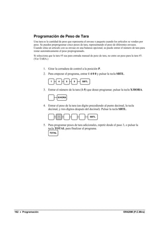 Programación de Peso de Tara
              Una tara es la cantidad de peso que representa el envase o paquete cuando los artículos se venden por
              peso. Se pueden preprogramar cinco pesos de tara, representando el peso de diferentes envases.
              Cuando sitúa un artículo con su envase en una balanza opcional, se puede entrar el número de tara para
              restar automáticamente el peso preprogramado.
              Si selecciona que la tara #5 sea para entrada manual de peso de tara, no entre un peso para la tara #5.
              (Ver TARA.)


                       1. Girar la cerradura de control a la posición P.
                       2. Para empezar el programa, entrar 1 4 0 0 y pulsar la tecla SBTL.

                              1      4        0     0      SBTL


                       3. Entrar el número de la tara (1-5) que desee programar; pulsar la tecla X/HORA.

                                     X/HORA


                       4. Entrar el peso de la tara (un dígito precediendo al punto decimal, la tecla
                          decimal, y tres dígitos después del decimal). Pulsar la tecla SBTL.

                                     .                             SBTL


                       5. Para programar pesos de tara adicionales, repetir desde el paso 3, o pulsar la
                          tecla TOTAL para finalizar el programa.
                             TOTAL




162 • Programación                                                                                 ER420M (P.C.Mira)
 
