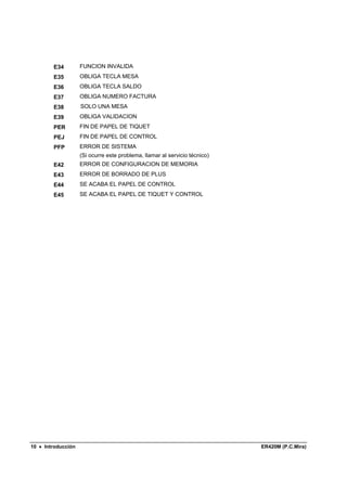 E34         FUNCION INVALIDA
        E35         OBLIGA TECLA MESA
        E36         OBLIGA TECLA SALDO
        E37         OBLIGA NUMERO FACTURA
        E38         SOLO UNA MESA
        E39         OBLIGA VALIDACION
        PER         FIN DE PAPEL DE TIQUET
        PEJ         FIN DE PAPEL DE CONTROL
        PFP         ERROR DE SISTEMA
                    (Si ocurre este problema, llamar al servicio técnico)
        E42         ERROR DE CONFIGURACION DE MEMORIA
        E43         ERROR DE BORRADO DE PLUS
        E44         SE ACABA EL PAPEL DE CONTROL
        E45         SE ACABA EL PAPEL DE TIQUET Y CONTROL




10 • Introducción                                                           ER420M (P.C.Mira)
 