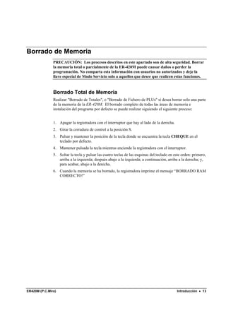 Borrado de Memoria
               PRECAUCIÓN: Los procesos descritos en este apartado son de alta seguridad. Borrar
               la memoria total o parcialmente de la ER-420M puede causar daños o perder la
               programación. No comparta esta información con usuarios no autorizados y deje la
               llave especial de Modo Servicio solo a aquellos que desee que realicen estas funciones.


               Borrado Total de Memoria
               Realizar "Borrado de Totales", o "Borrado de Fichero de PLUs" si desea borrar solo una parte
               de la memoria de la ER-420M. El borrado completo de todas las áreas de memoria e
               instalación del programa por defecto se puede realizar siguiendo el siguiente proceso:


               1. Apagar la registradora con el interruptor que hay al lado de la derecha.
               2. Girar la cerradura de control a la posición S.
               3. Pulsar y mantener la posición de la tecla donde se encuentra la tecla CHEQUE en el
                  teclado por defecto.
               4. Mantener pulsada la tecla mientras enciende la registradora con el interruptor.
               5. Soltar la tecla y pulsar las cuatro teclas de las esquinas del teclado en este orden: primero,
                  arriba a la izquierda; después abajo a la izquierda; a continuación, arriba a la derecha; y,
                  para acabar, abajo a la derecha.
               6. Cuando la memoria se ha borrado, la registradora imprime el mensaje “BORRADO RAM
                  CORRECTO!”




ER420M (P.C.Mira)                                                                            Introducción • 13
 