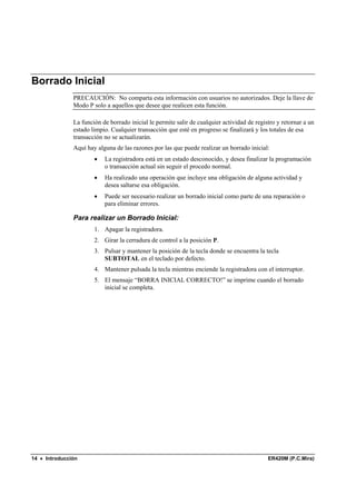 Borrado Inicial
               PRECAUCIÓN: No comparta esta información con usuarios no autorizados. Deje la llave de
               Modo P solo a aquellos que desee que realicen esta función.

               La función de borrado inicial le permite salir de cualquier actividad de registro y retornar a un
               estado limpio. Cualquier transacción que esté en progreso se finalizará y los totales de esa
               transacción no se actualizarán.
               Aquí hay alguna de las razones por las que puede realizar un borrado inicial:
                       •   La registradora está en un estado desconocido, y desea finalizar la programación
                           o transacción actual sin seguir el procedo normal.
                       •   Ha realizado una operación que incluye una obligación de alguna actividad y
                           desea saltarse esa obligación.
                       •   Puede ser necesario realizar un borrado inicial como parte de una reparación o
                           para eliminar errores.

               Para realizar un Borrado Inicial:
                       1. Apagar la registradora.
                       2. Girar la cerradura de control a la posición P.
                       3. Pulsar y mantener la posición de la tecla donde se encuentra la tecla
                          SUBTOTAL en el teclado por defecto.
                       4. Mantener pulsada la tecla mientras enciende la registradora con el interruptor.
                       5. El mensaje “BORRA INICIAL CORRECTO!” se imprime cuando el borrado
                          inicial se completa.




14 • Introducción                                                                            ER420M (P.C.Mira)
 