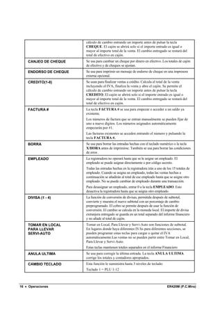 cálculo de cambio entrando un importe antes de pulsar la tecla
                        CHEQUE. El cajón se abrirá solo si el importe entrado es igual o
                        mayor al importe total de la venta. El cambio entregado se restará del
                        total de efectivo en cajón.
    CANJEO DE CHEQUE    Se usa para cambiar un cheque por dinero en efectivo. Los totales de cajón
                        de efectivo y de cheques se ajustan.
    ENDORSO DE CHEQUE   Se usa para imprimir un mensaje de endorso de cheque en una impresora
                        externa opcional.
    CREDITO(1-8)        Se usan para finalizar ventas a crédito. Calcula el total de la venta
                        incluyendo el IVA, finaliza la venta y abre el cajón. Se permite el
                        cálculo de cambio entrando un importe antes de pulsar la tecla
                        CREDITO. El cajón se abrirá solo si el importe entrado es igual o
                        mayor al importe total de la venta. El cambio entregado se restará del
                        total de efectivo en cajón.
    FACTURA #           La tecla FACTURA # se usa para empezar o acceder a un saldo ya
                        existente.
                        Los números de factura que se entran manualmente se pueden fijar de
                        uno a nueve dígitos. Los números asignados automáticamente
                        empezarán por #1.
                        Las facturas existentes se acceden entrando el número y pulsando la
                        tecla FACTURA #.
    BORRA               Se usa para borrar las entradas hechas con el teclado numérico o la tecla
                        X/HORA antes de imprimirse. También se usa para borrar las condiciones
                        de error.
    EMPLEADO            La registradora no operará hasta que se le asigne un empleado. El
                        empleado se puede asignar directamente o por código secreto.
                        Todas las entradas hechas en la registradora irán a uno de los 15 totales de
                        empleado. Cuando se asigna un empleado, todas las ventas hechas a
                        continuación se añadirán al total de ese empleado hasta que se asigne otro
                        empleado. No se puede cambiar de empleado durante una transacción.
                        Para desasignar un empleado, entrar 0 a la tecla EMPLEADO. Esto
                        desactiva la registradora hasta que se asigna otro empleado.
    DIVISA (1 - 4)      La función de conversión de divisas, permitida después de subtotal,
                        convierte y muestra el nuevo subtotal con un porcentaje de cambio
                        preprogramado. El cobro se permite después de usar la función de
                        conversión. El cambio se calcula en la moneda local. El importe de divisa
                        extranjera entregado se guarda en un total separado del informe financiero
                        y no añade al total de cajón.
    TOMAR EN LOCAL      Tomar en Local, Para Llevar y Servi-Auto son funciones de subtotal.
    PARA LLEVAR         En lugares donde haya diferentes IVAs para diferentes secciones, se
    SERVI-AUTO          pueden programar estas teclas para cargar o quitar el IVA
                        automáticamente.Las ventas no se pueden partir entre Tomar en Local,
                        Para Llevar y Servi-Auto.
                        Estas teclas mantienen totales separados en el informe Financiero
    ANULA ULTIMA        Se usa para corregir la última entrada. La tecla ANULA ULTIMA
                        corrige los totales y contadores apropiados.
    CAMBIO TECLADO      Esta función le suministra hasta 3 niveles de teclado:
                        Teclado 1 = PLU 1-12



16 • Operaciones                                                                   ER420M (P.C.Mira)
 