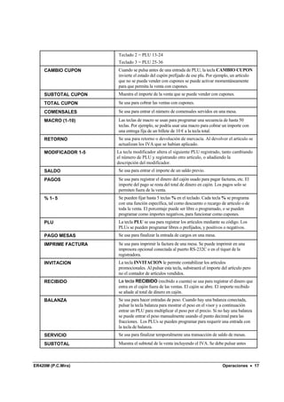 Teclado 2 = PLU 13-24
                      Teclado 3 = PLU 25-36
    CAMBIO CUPON      Cuando se pulsa antes de una entrada de PLU, la tecla CAMBIO CUPON
                      invierte el estado del cupón prefijado de ese plu. Por ejemplo, un artículo
                      que no se pueda vender con cupones se puede activar momentáneamente
                      para que permita la venta con cupones.
    SUBTOTAL CUPON    Muestra el importe de la venta que se puede vender con cupones.
    TOTAL CUPON       Se usa para cobrar las ventas con cupones.
    COMENSALES        Se usa para entrar el número de comensales servidos en una mesa.
    MACRO (1-10)      Las teclas de macro se usan para programar una secuencia de hasta 50
                      teclas. Por ejemplo, se podría usar una macro para cobrar un importe con
                      una entrega fija de un billete de 10 € a la tecla total.
    RETORNO           Se usa para retorno o devolución de mercacía. Al devolver el artículo se
                      actualizan los IVA que se habían aplicado.
    MODIFICADOR 1-5   La tecla modificador altera el siguiente PLU registrado, tanto cambiando
                      el número de PLU y registrando otro artículo, o añadiendo la
                      descripción del modificador.
    SALDO             Se usa para entrar el importe de un saldo previo.
    PAGOS             Se usa para registrar el dinero del cajón usado para pagar facturas, etc. El
                      importe del pago se resta del total de dinero en cajón. Los pagos solo se
                      permiten fuera de la venta.
    % 1- 5            Se pueden fijar hasta 5 teclas % en el teclado. Cada tecla % se programa
                      con una función específica, tal como descuento o recargo de artículo o de
                      toda la venta. El porcentaje puede ser libre o programado, o se pueden
                      programar como importes negativos, para funcionar como cupones.
    PLU               La tecla PLU se usa para registrar los artículos mediante su código. Los
                      PLUs se pueden programar libres o prefijados, y positivos o negativos.
    PAGO MESAS        Se usa para finalizar la entrada de cargos en una mesa.
    IMPRIME FACTURA   Se usa para imprimir la factura de una mesa. Se puede imprimir en una
                      impresora opcional conectada al puerto RS-232C o en el tiquet de la
                      registradora.
    INVITACION        La tecla INVITACION le permite contabilizar los artículos
                      promocionales. Al pulsar esta tecla, substraerá el importe del artículo pero
                      no el contador de artículos vendidos.
    RECIBIDO          La tecla RECIBIDO (recibido a cuenta) se usa para registrar el dinero que
                      entra en el cajón fuera de las ventas. El cajón se abre. El importe recibido
                      se añade al total de dinero en cajón.
    BALANZA           Se usa para hacer entradas de peso. Cuando hay una balanza conectada,
                      pulsar la tecla balanza para mostrar el peso en el visor y a continuación
                      entrar un PLU para multiplicar el peso por el precio. Si no hay una balanza
                      se puede entrar el peso manualmente usando el punto decimal para las
                      fracciones. Los PLUs se pueden programar para requerir una entrada con
                      la tecla de balanza.
    SERVICIO          Se usa para finalizar temporalmente una transacción de saldo de mesas.
    SUBTOTAL          Muestra el subtotal de la venta incluyendo el IVA. Se debe pulsar antes



ER420M (P.C.Mira)                                                                 Operaciones • 17
 