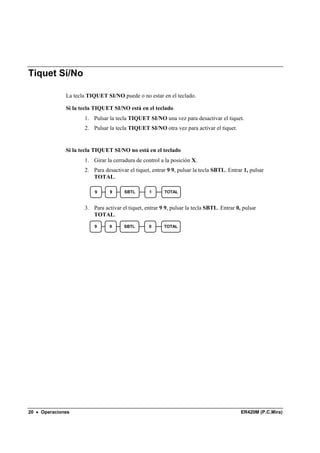 Tiquet Sí/No

              La tecla TIQUET SI/NO puede o no estar en el teclado.

              Si la tecla TIQUET SI/NO está en el teclado
                     1. Pulsar la tecla TIQUET SI/NO una vez para desactivar el tiquet.
                     2. Pulsar la tecla TIQUET SI/NO otra vez para activar el tiquet.


              Si la tecla TIQUET SI/NO no está en el teclado
                     1. Girar la cerradura de control a la posición X.
                     2. Para desactivar el tiquet, entrar 9 9, pulsar la tecla SBTL. Entrar 1, pulsar
                        TOTAL.

                         9      9     SBTL        1     TOTAL


                     3. Para activar el tiquet, entrar 9 9, pulsar la tecla SBTL. Entrar 0, pulsar
                        TOTAL.
                         9      9     SBTL       0      TOTAL




20 • Operaciones                                                                           ER420M (P.C.Mira)
 