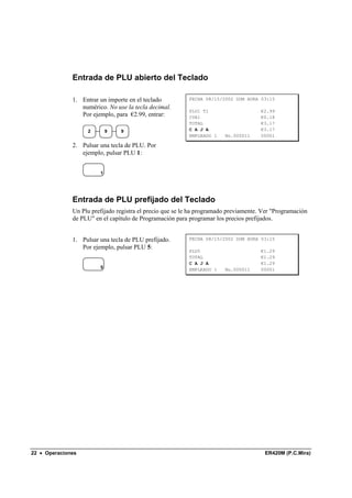 Entrada de PLU abierto del Teclado

              1. Entrar un importe en el teclado          FECHA 08/15/2002 DOM HORA 03:15
                 numérico. No use la tecla decimal.
                                                          PLU1 T1                     €2.99
                 Por ejemplo, para €2.99, entrar:         IVA1                        €0.18
                                                          TOTAL                       €3.17
                   2        9   9                         C A J A                     €3.17
                                                          EMPLEADO 1    No.000011     00001

              2. Pulsar una tecla de PLU. Por
                 ejemplo, pulsar PLU 1:


                        1




              Entrada de PLU prefijado del Teclado
              Un Plu prefijado registra el precio que se le ha programado previamente. Ver "Programación
              de PLU" en el capítulo de Programación para programar los precios prefijados.


              1. Pulsar una tecla de PLU prefijado.       FECHA 08/15/2002 DOM HORA 03:15
                 Por ejemplo, pulsar PLU 5:
                                                          PLU5                        €1.29
                                                          TOTAL                       €1.29
                                                          C A J A                     €1.29
                        5                                 EMPLEADO 1    No.000011     00001




22 • Operaciones                                                                       ER420M (P.C.Mira)
 