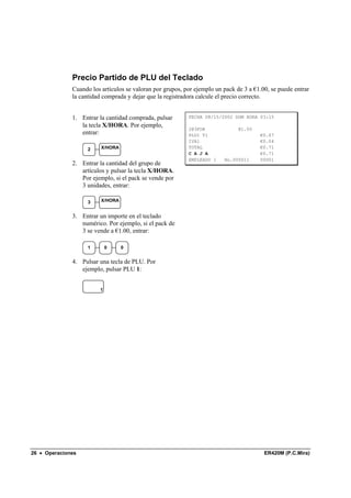 Precio Partido de PLU del Teclado
              Cuando los artículos se valoran por grupos, por ejemplo un pack de 3 a €1.00, se puede entrar
              la cantidad comprada y dejar que la registradora calcule el precio correcto.


              1. Entrar la cantidad comprada, pulsar       FECHA 08/15/2002 DOM HORA 03:15
                 la tecla X/HORA. Por ejemplo,
                                                           2@3FOR              @1.00
                 entrar:                                   PLU1 T1                     €0.67
                                                           IVA1                        €0.04
                    2    X/HORA                            TOTAL                       €0.71
                                                           C A J A                     €0.71
                                                           EMPLEADO 1    No.000011     00001
              2. Entrar la cantidad del grupo de
                 artículos y pulsar la tecla X/HORA.
                 Por ejemplo, si el pack se vende por
                 3 unidades, entrar:

                    3    X/HORA


              3. Entrar un importe en el teclado
                 numérico. Por ejemplo, si el pack de
                 3 se vende a €1.00, entrar:

                    1       0     0


              4. Pulsar una tecla de PLU. Por
                 ejemplo, pulsar PLU 1:


                        1




26 • Operaciones                                                                         ER420M (P.C.Mira)
 