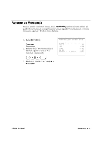 Retorno de Mercancía
               Si desea retornar o abonar un artículo, pulsar RETORNO y reentrar cualquier artículo. Se
               puede retornar mercancía como parte de una venta, o se puede retornar mercancía como una
               transacción separada y devolver dinero al cliente.




               1. Pulsar RETORNO:                             FECHA 08/15/2002 DOM HORA 03:15

                                                              RETORNO ************************
                    RETORNO                                   PLU2 T1                    -2.99
                                                              IVA1                       -0.18
               2. Entrar el precio del artículo que desee     TOTAL                      -3.17
                                                              C A J A                    -3.17
                  retornar, y pulsar la tecla de PLU
                                                              EMPLEADO 1   No.000011     00001
                  registrada originalmente.

                     2     9      9
                                             2

               3. Finalizar la venta CAJA, CHEQUE o
                  CREDITO.




ER420M (P.C.Mira)                                                                      Operaciones • 39
 