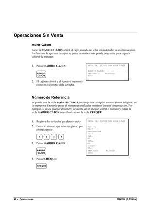 Operaciones Sin Venta

              Abrir Cajón
              La tecla #/ABRIR CAJON abrirá el cajón cuando no se ha iniciado todavía una transacción.
              La function de apertura de cajón se puede desactivar o se puede programar para requerir
              control de manager.


              1. Pulsar #/ABRIR CAJON:                         FECHA 08/15/2002 DOM HORA 03:15

                                                               #/ABRIR CAJON ------------------
                   #/ABRIR                                     EMPLEADO 1    No.000011
                   CAJON                                       00001

              2. El cajón se abrirá y el tíquet se imprimirá
                 como en el ejemplo de la derecha.



              Número de Referencia
              Se puede usar la tecla #/ABRIR CAJON para imprimir cualquier número (hasta 9 dígitos) en
              la impresora, Se puede entrar el número en cualquier momento durante la transacción. Por
              ejemplo, si desea guarder el número de cuenta de un cheque, entrar el número y pulsar la
              tecla #/ABRIR CAJON antes finalizar con la tecla CHEQUE.


              1. Registrar los artículos que desee vender.     FECHA 08/15/2002 DOM HORA 03:15

              2. Entrar el número que quiera registrar, por    PLU1 T1
                 ejemplo entrar:                               €2.99
                                                               REFERENCIA#
                                                               1234
                    1        2   3      4                      IVA1
                                                               €0.18
                                                               TOTAL
              3. Pulsar #/ABRIR CAJON:                         €3.17
                                                               CHEQUE
                                                               €3.17
                   #/ABRIR                                     EMPLEADO1      No.000011
                   CAJON                                       00001

              4. Pulsar CHEQUE:

                   CHEQUE




42 • Operaciones                                                                      ER420M (P.C.Mira)
 