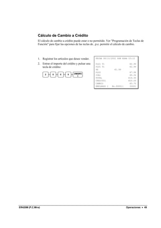 Cálculo de Cambio a Crédito
               El cálculo de cambio a crédito puede estar o no permitido. Ver "Programación de Teclas de
               Función" para fijar las opciones de las teclas de , p.e. permitir el cálculo de cambio.




               1. Registrar los artículos que desee vender.    FECHA 08/15/2002 DOM HORA 03:15

               2. Entrar el importe del crédito y pulsar una   PLU1 T1                      €2.99
                  tecla de crédito:                            PLU1 T1                      €2.99
                                                               4X              €1.99
                                                               PLU2                         €7.96
                     2     0      0     0    CREDITO
                                                               IVA1                         €0.36
                                                1
                                                               TOTAL                       €14.30
                                                               CREDITO1                    €20.00
                                                               CAMBIO                       €5.70
                                                               EMPLEADO 1    No.000011      00001




ER420M (P.C.Mira)                                                                        Operaciones • 49
 