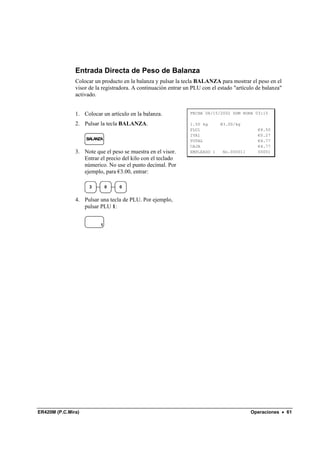 Entrada Directa de Peso de Balanza
               Colocar un producto en la balanza y pulsar la tecla BALANZA para mostrar el peso en el
               visor de la registradora. A continuación entrar un PLU con el estado "artículo de balanza"
               activado.


               1. Colocar un artículo en la balanza.             FECHA 08/15/2002 DOM HORA 03:15

               2. Pulsar la tecla BALANZA.                       1.50 kg      @3.00/kg
                                                                 PLU1                         €4.50
                                                                 IVA1                         €0.27
                    BALANZA                                      TOTAL                        €4.77
                                                                 CAJA                         €4.77
               3. Note que el peso se muestra en el visor.       EMPLEADO 1    No.000011      00001
                  Entrar el precio del kilo con el teclado
                  númerico. No use el punto decimal. Por
                  ejemplo, para €3.00, entrar:

                     3        0   0


               4. Pulsar una tecla de PLU. Por ejemplo,
                  pulsar PLU 1:


                          1




ER420M (P.C.Mira)                                                                          Operaciones • 61
 