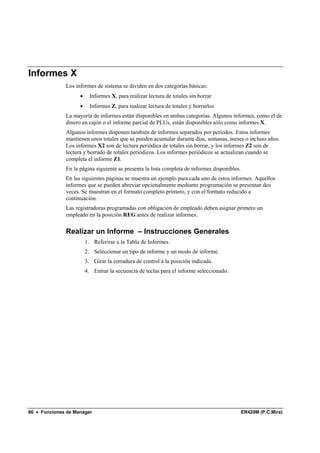 Informes X
              Los informes de sistema se dividen en dos categorías básicas:
                    •     Informes X, para realizar lectura de totales sin borrar
                    •     Informes Z, para realizar lectura de totales y borrarlos
              La mayoría de informes están disponibles en ambas categorías. Algunos informes, como el de
              dinero en cajón o el informe parcial de PLUs, están disponibles sólo como informes X.
              Algunos informes disponen también de informes separados por períodos. Estos informes
              mantienen unos totales que se pueden acumular durante días, semanas, meses o incluso años.
              Los informes X2 son de lectura periódica de totales sin borrar, y los informes Z2 son de
              lectura y borrado de totales periódicos. Los informes periódicos se actualizan cuando se
              completa el informe Z1.
              En la página siguiente se presenta la lista completa de informes disponibles.
              En las siguientes páginas se muestra un ejemplo para cada uno de estos informes. Aquellos
              informes que se pueden abreviar opcionalmente mediante programación se presentan dos
              veces. Se muestran en el formato completo primero, y con el formato reducido a
              continuación.
              Las registradoras programadas con obligación de empleado deben asignar primero un
              empleado en la posición REG antes de realizar informes.

              Realizar un Informe – Instrucciones Generales
                        1. Referirse a la Tabla de Informes.
                        2. Seleccionar un tipo de informe y un modo de informe.
                        3. Girar la cerradura de control a la posición indicada.
                        4. Entrar la secuencia de teclas para el informe seleccionado.




66 • Funciones de Manager                                                                     ER420M (P.C.Mira)
 