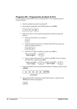 Programa 250 – Programación de Stock de PLU
              Con este programa se puede añadir stock en el contador del PLU si se ha designado para poder
              controlar inventario.


                       1. Girar la cerradura de control a la posición P.
                       2. Para empezar el programa, entrar 2 5 0 y pulsar la tecla SBTL.

                               2       5     0         SBTL


                      3. Seleccionar el PLU o PLUs que desee programar en una de las siguientes
                         maneras:
                           •       Pulsar una tecla de PLU en el teclado, o

                                     PLU


                           •       Pulsar la primera tecla de PLU y la última tecla de PLU que tienen que
                                   recibir las mismas opciones, o

                                     PLU         PLU


                           •       Entrar hasta 15 dígitos numéricos y pulsar la tecla PLU, o
                                   Entrar el nº de PLU
                                                               PLU
                                     hasta 15 dígitos

                           •       Entrar el número del primer PLU y pulsar la tecla PLU. Entrar el número
                                   del último PLU y pulsar la tecla PLU.
                                    Entrar el nº de PLU                 Entrar el nº de PLU
                                                              PLU                                 PLU
                                      hasta 15 dígitos                    hasta 15 dígitos

                       4. Entrar la cantidad de stock que desea añadir (hasta seis dígitos) y pulsar la tecla
                          X/HORA.

                                                                      X/HORA


                                            Cantidad Stock


                       5. Para programar PLUs adicionales, repetir desde el paso 3, o pulsar la tecla
                          TOTAL para finalizar el programa.

                               TOTAL




90 • Programación                                                                               ER420M (P.C.Mira)
 