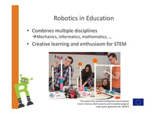 The project has received funding from the European 
Union’s Horizon 2020 research and innovation program 
under grant agreement No. 665972  
Robotics in Education
• Combines multiple disciplines
Mechanics, informatics, mathematics, …
• Creative learning and enthusiasm for STEM
 