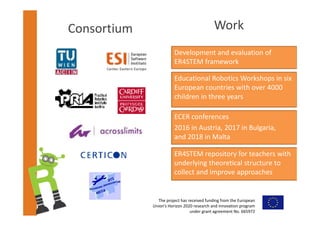 The project has received funding from the European 
Union’s Horizon 2020 research and innovation program 
under grant agreement No. 665972  
Consortium Work
Development and evaluation of 
ER4STEM framework
Educational Robotics Workshops in six 
European countries with over 4000 
children in three years
ECER conferences
2016 in Austria, 2017 in Bulgaria,
and 2018 in Malta
ER4STEM repository for teachers with 
underlying theoretical structure to 
collect and improve approaches
 