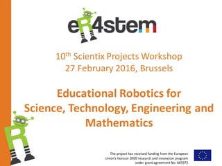 The	project	has	received	funding	from	the	European	
Union’s	Horizon	2020	research	and	innovation	program	
under	grant	agreement	No.	665972		
10th Scientix Projects	Workshop
27	February	2016,	Brussels
Educational	Robotics	for
Science,	Technology,	Engineering	and	
Mathematics
 