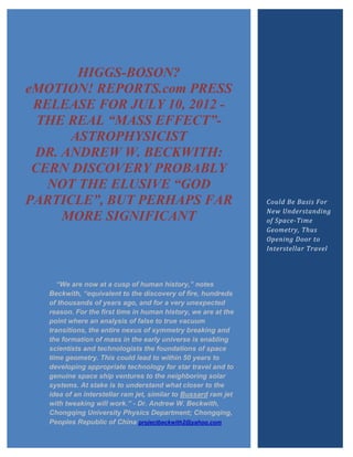 HIGGS-BOSON?
eMOTION! REPORTS.com PRESS
 RELEASE FOR JULY 10, 2012 -
  THE REAL “MASS EFFECT”-
      ASTROPHYSICIST
 DR. ANDREW W. BECKWITH:
 CERN DISCOVERY PROBABLY
   NOT THE ELUSIVE “GOD
PARTICLE”, BUT PERHAPS FAR                                         Could Be Basis For
                                                                   New Understanding
     MORE SIGNIFICANT                                              of Space-Time
                                                                   Geometry, Thus
                                                                   Opening Door to
                                                                   Interstellar Travel




        “We are now at a cusp of human history,” notes
     Beckwith, “equivalent to the discovery of fire, hundreds
     of thousands of years ago, and for a very unexpected
     reason. For the first time in human history, we are at the
     point where an analysis of false to true vacuum
     transitions, the entire nexus of symmetry breaking and
     the formation of mass in the early universe is enabling
     scientists and technologists the foundations of space
     time geometry. This could lead to within 50 years to
     developing appropriate technology for star travel and to
     genuine space ship ventures to the neighboring solar
     systems. At stake is to understand what closer to the
     idea of an interstellar ram jet, similar to Bussard ram jet
     with tweaking will work.” - Dr. Andrew W. Beckwith,
     Chongqing University Physics Department; Chongqing,
     Peoples Republic of China projectbeckwith2@yahoo.com
  Copyright 2012 eMOTION! REPORTS.com/GHHINC
 