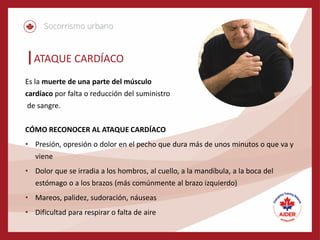 ATAQUE CARDÍACO
Es la muerte de una parte del músculo
cardíaco por falta o reducción del suministro
de sangre.
CÓMO RECONOCER AL ATAQUE CARDÍACO
• Presión, opresión o dolor en el pecho que dura más de unos minutos o que va y
viene
• Dolor que se irradia a los hombros, al cuello, a la mandíbula, a la boca del
estómago o a los brazos (más comúnmente al brazo izquierdo)
• Mareos, palidez, sudoración, náuseas
• Dificultad para respirar o falta de aire
 
