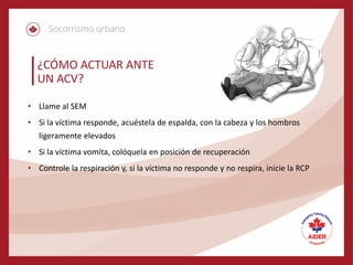 ¿CÓMO ACTUAR ANTE
UN ACV?
• Llame al SEM
• Si la víctima responde, acuéstela de espalda, con la cabeza y los hombros
ligeramente elevados
• Si la víctima vomita, colóquela en posición de recuperación
• Controle la respiración y, si la víctima no responde y no respira, inicie la RCP
 