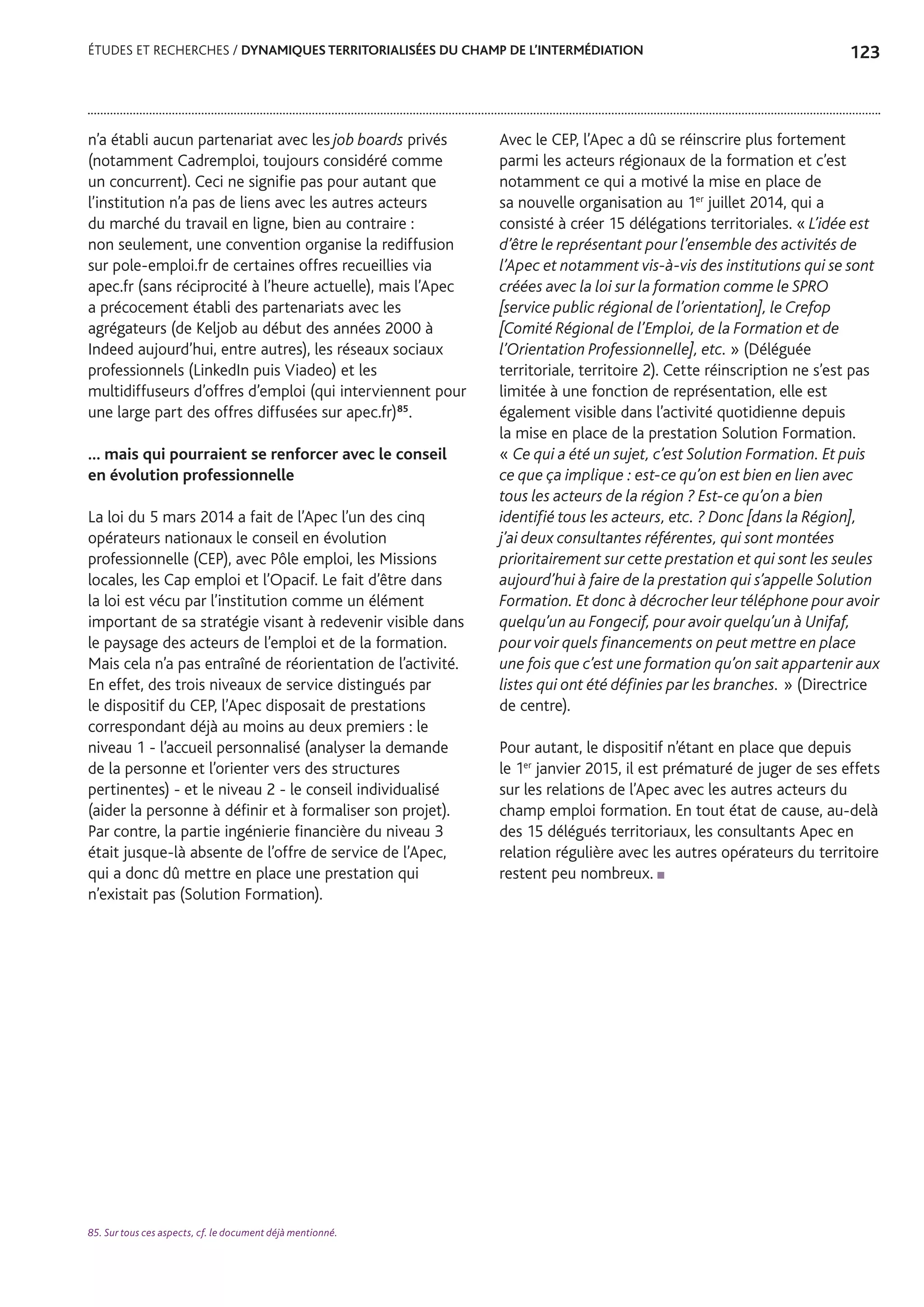 123ÉTUDES ET RECHERCHES / DYNAMIQUES TERRITORIALISÉES DU CHAMP DE L’INTERMÉDIATION
n’a établi aucun partenariat avec les job boards privés
(notamment Cadremploi, toujours considéré comme
un concurrent). Ceci ne signifie pas pour autant que
l’institution n’a pas de liens avec les autres acteurs
du marché du travail en ligne, bien au contraire :
non seulement, une convention organise la rediffusion
sur pole-emploi.fr de certaines offres recueillies via
apec.fr (sans réciprocité à l’heure actuelle), mais l’Apec
a précocement établi des partenariats avec les
agrégateurs (de Keljob au début des années 2000 à
Indeed aujourd’hui, entre autres), les réseaux sociaux
professionnels (LinkedIn puis Viadeo) et les
multidiffuseurs d’offres d’emploi (qui interviennent pour
une large part des offres diffusées sur apec.fr)85
.
… mais qui pourraient se renforcer avec le conseil
en évolution professionnelle
La loi du 5 mars 2014 a fait de l’Apec l’un des cinq
opérateurs nationaux le conseil en évolution
professionnelle (CEP), avec Pôle emploi, les Missions
locales, les Cap emploi et l’Opacif. Le fait d’être dans
la loi est vécu par l’institution comme un élément
important de sa stratégie visant à redevenir visible dans
le paysage des acteurs de l’emploi et de la formation.
Mais cela n’a pas entraîné de réorientation de l’activité.
En effet, des trois niveaux de service distingués par
le dispositif du CEP, l’Apec disposait de prestations
correspondant déjà au moins au deux premiers : le
niveau 1 - l’accueil personnalisé (analyser la demande
de la personne et l’orienter vers des structures
pertinentes) - et le niveau 2 - le conseil individualisé
(aider la personne à définir et à formaliser son projet).
Par contre, la partie ingénierie financière du niveau 3
était jusque-là absente de l’offre de service de l’Apec,
qui a donc dû mettre en place une prestation qui
n’existait pas (Solution Formation).
Avec le CEP, l’Apec a dû se réinscrire plus fortement
parmi les acteurs régionaux de la formation et c’est
notamment ce qui a motivé la mise en place de
sa nouvelle organisation au 1er
juillet 2014, qui a
consisté à créer 15 délégations territoriales. « L’idée est
d’être le représentant pour l’ensemble des activités de
l’Apec et notamment vis-à-vis des institutions qui se sont
créées avec la loi sur la formation comme le SPRO
[service public régional de l’orientation], le Crefop
[Comité Régional de l’Emploi, de la Formation et de
l’Orientation Professionnelle], etc. » (Déléguée
territoriale, territoire 2). Cette réinscription ne s’est pas
limitée à une fonction de représentation, elle est
également visible dans l’activité quotidienne depuis
la mise en place de la prestation Solution Formation.
« Ce qui a été un sujet, c’est Solution Formation. Et puis
ce que ça implique : est-ce qu’on est bien en lien avec
tous les acteurs de la région ? Est-ce qu’on a bien
identifié tous les acteurs, etc. ? Donc [dans la Région],
j’ai deux consultantes référentes, qui sont montées
prioritairement sur cette prestation et qui sont les seules
aujourd’hui à faire de la prestation qui s’appelle Solution
Formation. Et donc à décrocher leur téléphone pour avoir
quelqu’un au Fongecif, pour avoir quelqu’un à Unifaf,
pour voir quels financements on peut mettre en place
une fois que c’est une formation qu’on sait appartenir aux
listes qui ont été définies par les branches. » (Directrice
de centre).
Pour autant, le dispositif n’étant en place que depuis
le 1er
janvier 2015, il est prématuré de juger de ses effets
sur les relations de l’Apec avec les autres acteurs du
champ emploi formation. En tout état de cause, au-delà
des 15 délégués territoriaux, les consultants Apec en
relation régulière avec les autres opérateurs du territoire
restent peu nombreux.
85. Sur tous ces aspects, cf. le document déjà mentionné.
 
